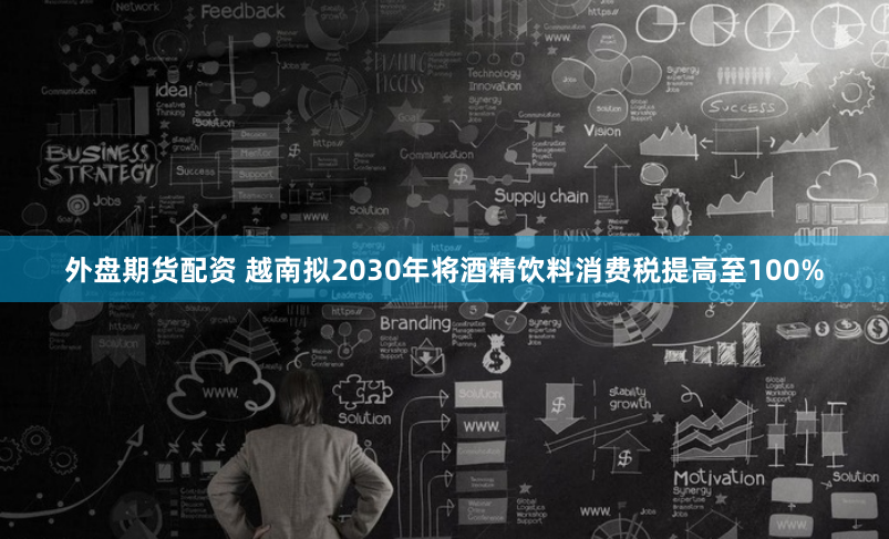 外盘期货配资 越南拟2030年将酒精饮料消费税提高至100%