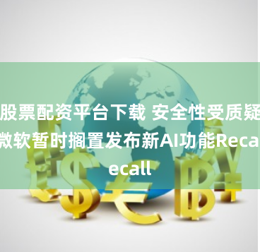 股票配资平台下载 安全性受质疑 微软暂时搁置发布新AI功能Recall
