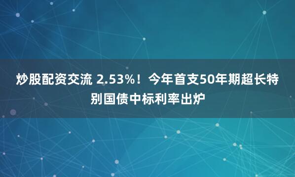 炒股配资交流 2.53%！今年首支50年期超长特别国债中标利率出炉