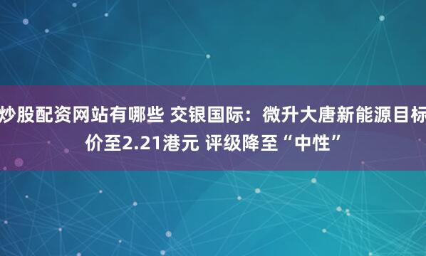 炒股配资网站有哪些 交银国际：微升大唐新能源目标价至2.21港元 评级降至“中性”