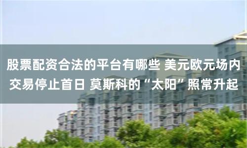 股票配资合法的平台有哪些 美元欧元场内交易停止首日 莫斯科的“太阳”照常升起
