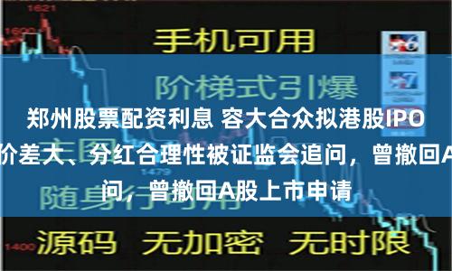 郑州股票配资利息 容大合众拟港股IPO：股权转让价差大、分红合理性被证监会追问，曾撤回A股上市申请