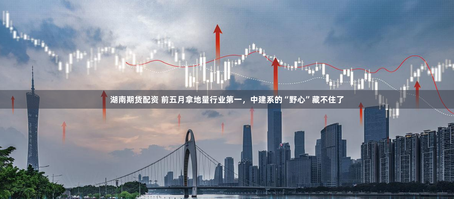 湖南期货配资 前五月拿地量行业第一，中建系的“野心”藏不住了