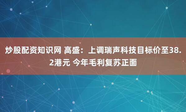 炒股配资知识网 高盛：上调瑞声科技目标价至38.2港元 今年毛利复苏正面
