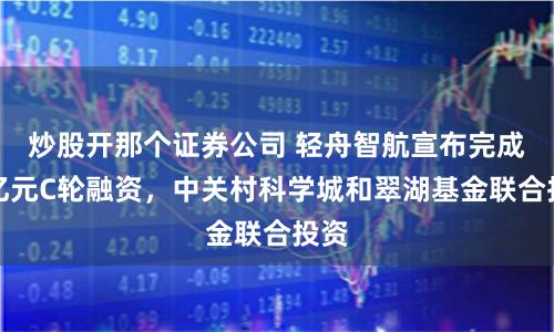 炒股开那个证券公司 轻舟智航宣布完成数亿元C轮融资，中关村科学城和翠湖基金联合投资