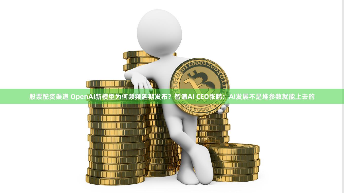 股票配资渠道 OpenAI新模型为何频频延期发布？智谱AI CEO张鹏：AI发展不是堆参数就能上去的