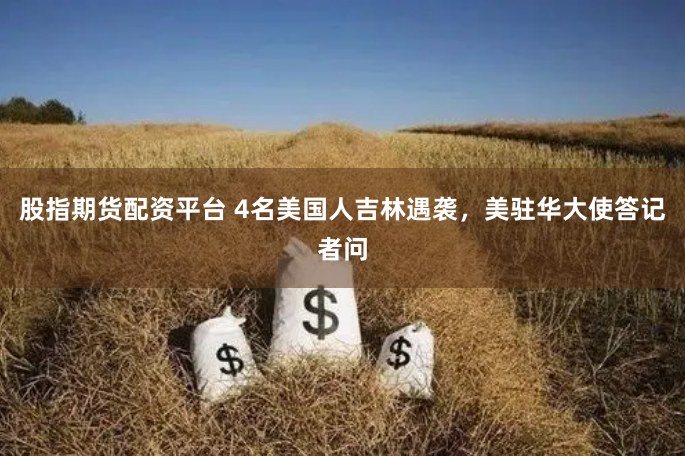 股指期货配资平台 4名美国人吉林遇袭，美驻华大使答记者问