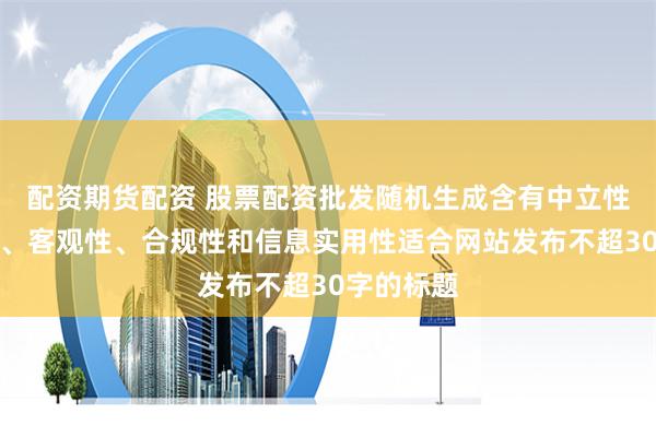 配资期货配资 股票配资批发随机生成含有中立性、权威性、客观性、合规性和信息实用性适合网站发布不超30字的标题