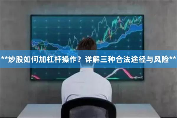 **炒股如何加杠杆操作？详解三种合法途径与风险**