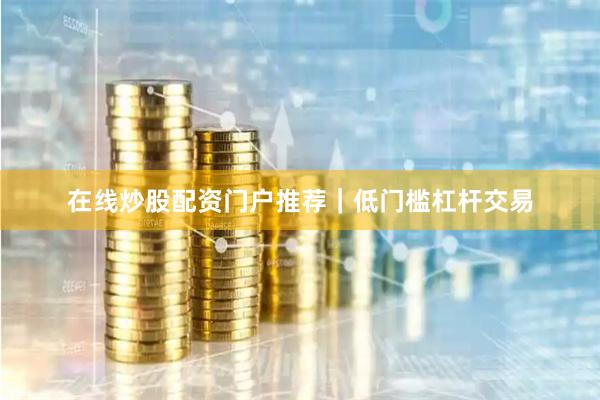在线炒股配资门户推荐｜低门槛杠杆交易